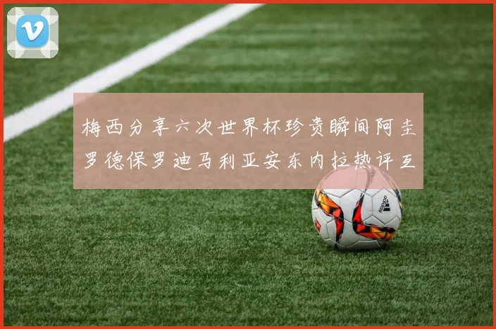 梅西分享六次世界杯珍贵瞬间阿圭罗德保罗迪马利亚安东内拉热评互动
