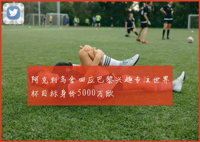 阿克利乌舍回应巴黎兴趣专注世界杯目标身价5000万欧