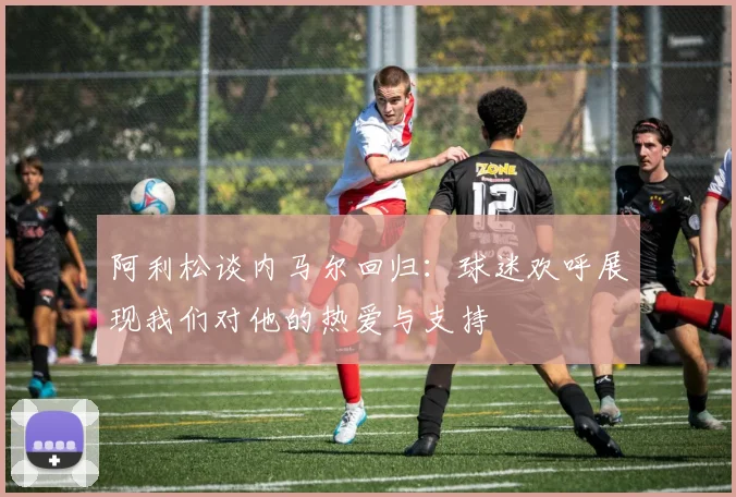 阿利松谈内马尔回归：球迷欢呼展现我们对他的热爱与支持