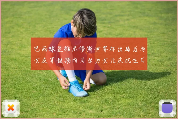 巴西球星维尼修斯世界杯出局后与女友享假期内马尔为女儿庆祝生日