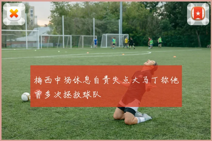 梅西中场休息自责失点大马丁称他曾多次拯救球队