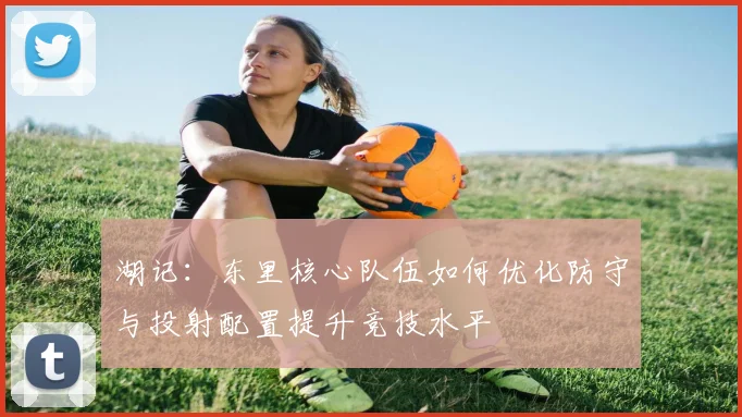 湖记：东里核心队伍如何优化防守与投射配置提升竞技水平