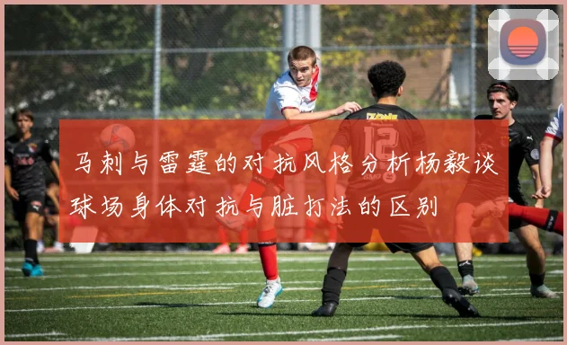 马刺与雷霆的对抗风格分析杨毅谈球场身体对抗与脏打法的区别