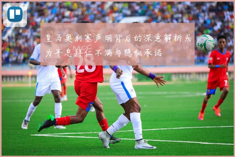 皇马奥利塞声明背后的深意解析或为平息拜仁不满与隐秘承诺