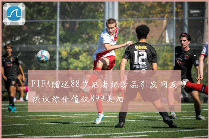 FIFA赠送88岁记者纪念品引发网友热议称价值仅899美元