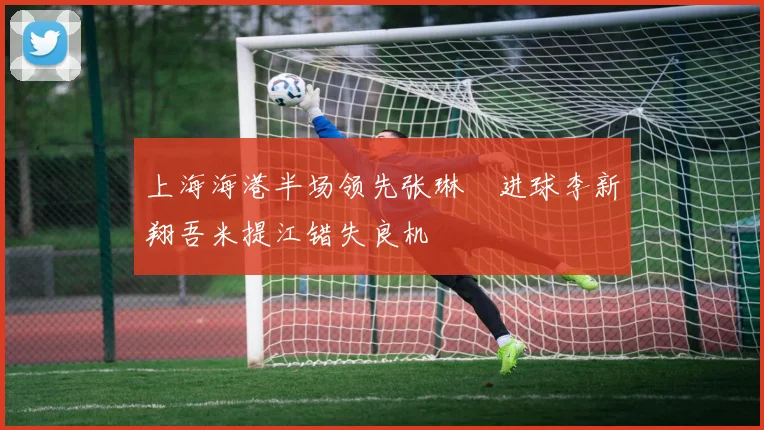 上海海港半场领先张琳芃进球李新翔吾米提江错失良机