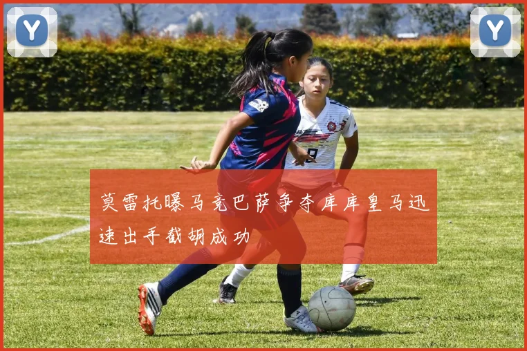 莫雷托曝马竞巴萨争夺库库皇马迅速出手截胡成功